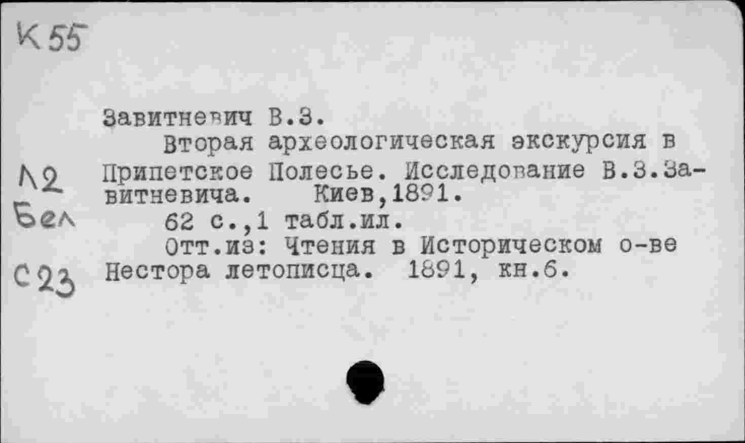 ﻿К55-
Завитне^ич В.З.
Вторая археологическая экскурсия в ко Припетское Полесье. Исследование В.3.3а-витневича. Киев,1891.
62 с.,1 табл.ил.
Отт.из: Чтения в Историческом о-ве С Ох Нестора летописца. 1891, кн.б.